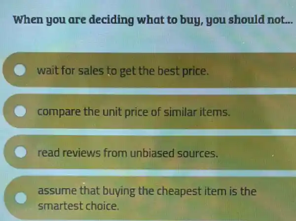 When you are deciding what to buy, you should not __
wait for sales to get the best price.
compare the unit price of similar items.
read reviews from unbiased sources.
C
assume that buying the cheapest item is the
smartest choice.