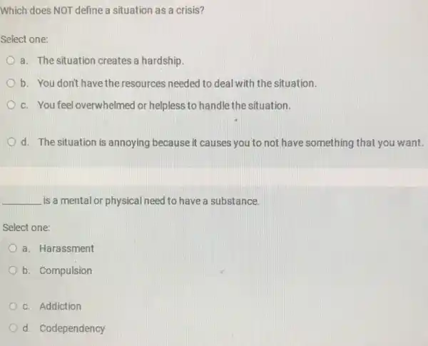 Which does NOT define a situation as a crisis?
Select one:
a. The situation creates a hardship.
b. You don't have the resources needed to deal with the situation.
D c. You feel overwhelmed or helpless to handle the situation.
D d. The situation is annoying because it causes you to not have something that you want.
__ is a mental or physical need to have a substance.
Select one:
a. Harassment
b. Compulsion
c. Addiction
d. Codependency