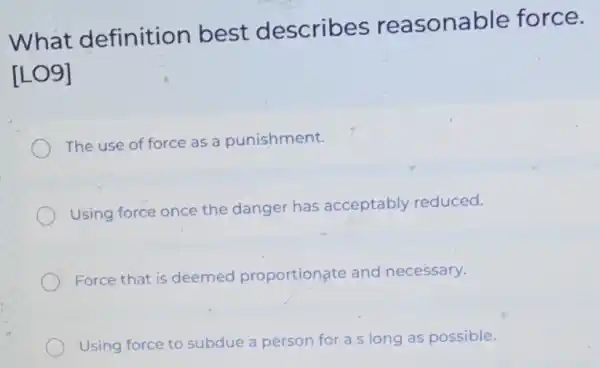 What definition best describes reasonable force.
[LO9]
The use of force as a punishment.
Using force once the danger has acceptably reduced.
Force that is deemed proportionate and necessary.
Using force to subdue a person for a s long as possible.