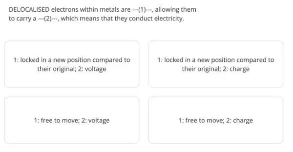 DELOCALISED electrons within metals are (1)-, allowing them
to carry a... (2)...  which means that they conduct electricity.
1: locked in a new position compared to
their original; 2: voltage
1: locked in a new position compared to
their original; 2: charge
1: free to move ; 2: voltage
1: free to move 2: charge