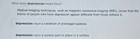 What does depression mean here?
Medical imaging techniques, such as magnetic resonance imaging (MRI), reveal that the
brains of people who have depression appear different from those without it.
depression noun a condition of prolonged sadness
depression noun a sunken part or place in a surface