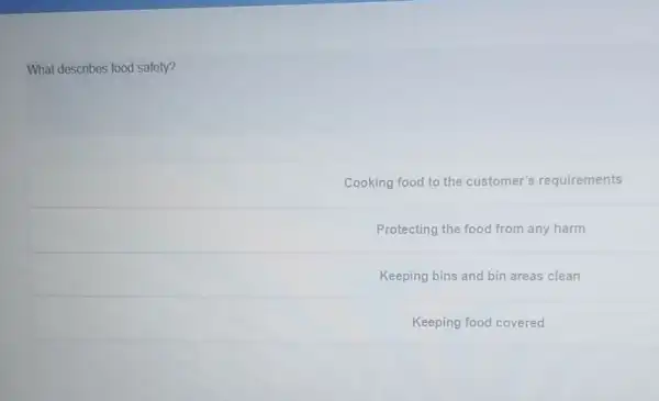 What describes food safety?
Cooking food to the customer's requirements
Protecting the food from any harm
Keeping bins and bin areas clean
Keeping food covered