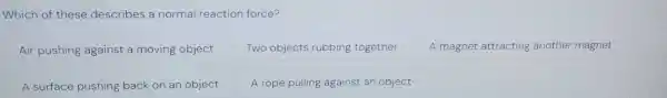 Which of these describes a normal reaction force?
Air pushing against a moving object
Two objects rubbing together
A magnet attracting another magnet
A surface pushing back on an object
A rope pulling against an object