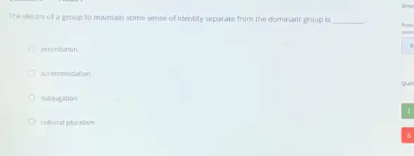 The desire of a group to maintain some sense of Identity separate from the dominant group is __
assimilation
accommodation
subjugation
cultural pluralism
Rese
Reset
asses
Ques