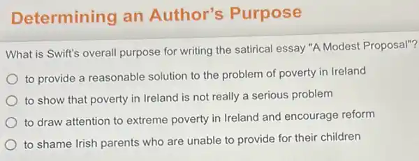 Det ermining an Author's Purpose
What is Swift's overall purpose for writing the satirical essay "A Modest Proposal"?
to provide a reasonable solution to the problem of poverty in Ireland
to show that poverty in Ireland is not really a serious problem
to draw attention to extreme poverty in Ireland and encourage reform
to shame Irish parents who are unable to provide for their children