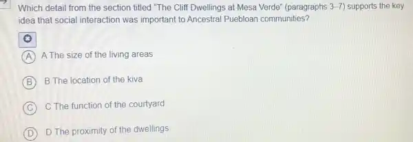 Which detail from the section titled "The Cliff Dwellings at Mesa Verde'(paragraphs 3-7) supports the key
idea that social interaction was important to Ancestral Puebloan communities?
A A The size of the living areas
B B The location of the kiva
C
C The function of the courtyard
D D The proximity of the dwellings