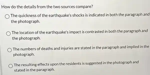 How do the details from the two sources compare?
The quickness of the earthquake's shocks is indicated in both the paragraph and
the photograph.
The location of the earthquake's impact is contrasted in both the paragraph and
the photograph.
The numbers of deaths and injuries are stated in the paragraph and implied in the
photograph.
The resulting effects upon the residents is suggested in the photograph and
stated in the paragraph.