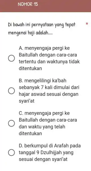 Di bawah ini pernyataan yang tepat
mengenai haji adalah __
A. menyengaja pergi ke
Baitullah dengan cara-cara
tertentu dan waktunya tidak
ditentukan
B. mengeliling i ka'bah
sebanyak 7 kali dimulai dari
hajar aswad sesuai dengan
syari'at
C. menyengaja pergi ke
Baitullah dengan cara-cara
dan waktu yang I telah
ditentukan
D. berkumpul di Arafah pada
tanggal 9 Dzulhijah yang
sesuai dengan syari'at