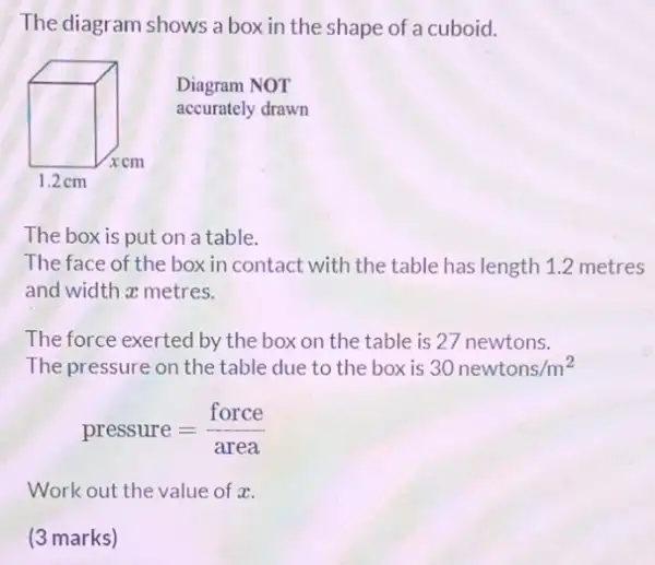 The diagram shows a box in the shape of a cuboid.
Diagram NOT
accurately drawn
The box is put on a table.
The face of the box in contact with the table has length 1.2 metres
and width a metres.
The force exerted by the box on the table is 27 newtons.
The pressure on the table due to the box is 30newtons/m^2
pressure=(force)/(area)
Work out the value of x.
(3 marks)