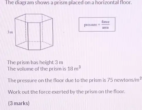 The diagram shows a prism placed on a horizontal floor.
pressure=(force)/(arca)
The prism has height 3m
The volume of the prism is 18m^3
The pressure on the floor due to the prism is 75newtons/m^2
Work out the force exerted by the prism on the floor.
(3 marks)