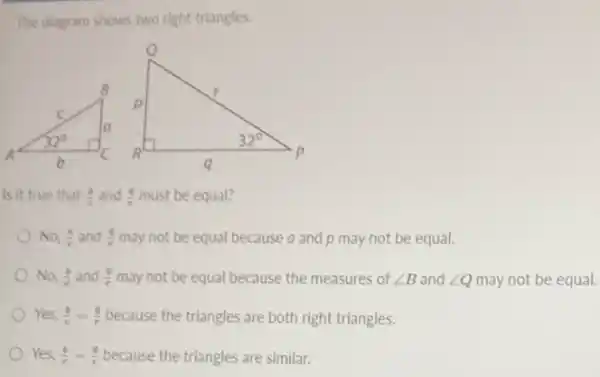 The diagram shows two right triangles.
Is it true that (b)/(c) and (q)/(r) must be equal?
No, (b)/(c) and (q)/(r) may not be equal because a and p may not be equal.
No, (b)/(c) and (q)/(r) may not be equal because the measures of angle B and angle Q may not be equal.
Yes, (b)/(c)=(q)/(r) because the triangles are both right triangles.
Yes, (b)/(c)=(q)/(r) because the triangles are similar.