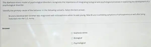 The diathesis-stress model of psychological disorders recognizes the importance of integrating biological and psychological processes in explaining the development of a
psychological disorder.
Identify the primary cause of the behavior in the following scenario. Select the best answer.
Bruno's identical twin brother was diagnosed with schizophrenia when he was young Now Bruno is exhibiting symptoms of schizophrenia as well after being
inducted into the U.S Army.
Diathesis-stress
Biological
Psychological