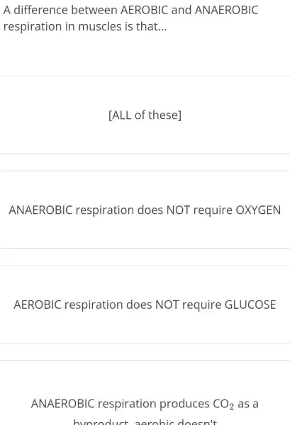 A difference between AEROBIC and ANAEROBIC
respiration in muscles is that __
TALL of these]
ANAEROBIC respiration does NOT require OXYGEN
AEROBIC respiration I does NOT require GLUCOSE
ANAEROBIC respiration produces CO_(2) as a
bvoroduct oorohic doesn't