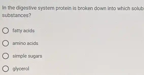 In the digestive system protein is broken down into which solub
substances?
fatty acids
amino acids
simple sugars
glycerol