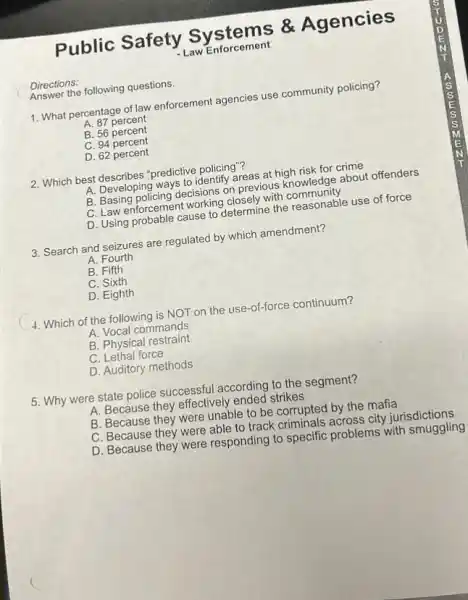 Directions:
Answer the following questions.
Public Safety Systems &Agencies
- Law Enforcement
1. What percentage of law enforcement agencies use community policing?
A. 87 percent
B. 56 percent
C. 94 percent
D. 62 percent
2. Which best predictive policing"?
A. Developing ways to identify areas at high risk for crime
B. Basing policing decisions on previous knowledge about offenders
C. Law enforcement working closely with community
D. Using probable cause King closely with community use of force
3. Search and seizures are regulated by which amendment?
A. Fourth
B. Fifth
C. Sixth
D. Eighth
4. Which of the following is NOT on the use-of-force continuum?
A. Vocal commands
B. Physical restraint
C. Lethal force
D. Auditory methods
5. Why were state police successful according to the segment?
A. Because they effectively ended strikes
B. Because they were unable to be corrupted by the mafia
C. Because they were able to track criminals across city jurisdictions
D. Because they were responding to specific problems with smuggling