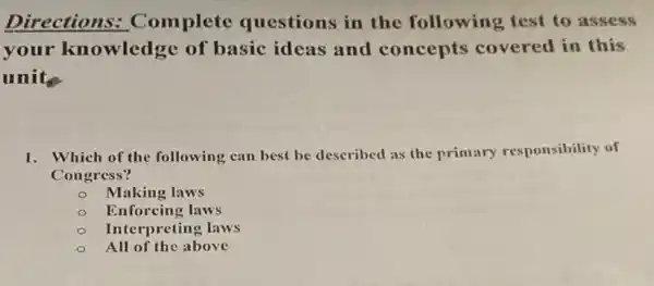 Directions.Complete questions in the following test to assess
your knowledge of basic ideas and concepts covered in this
units
1. Which of the following can best be described as the primary responsibility of
Congress?
Making laws
Enforcing laws
Interpreting laws
All of the above