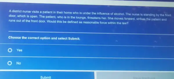 A district nurse visits a patient in their home who is under the influence of alcohol. The nurse is standing by the front
door, which is open . The patient, who is in the lounge, threatens her. She moves forward , strikes the patient and
runs out of the front door. Would this be defined as reasonable force within the law?
correct option and select Submit.
Yes
No
Submit