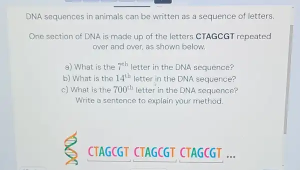 DNA sequences in animals can be written as a sequence of letters.
One section of DNA is made up of the letters CTAGCGT repeated
over and over, as shown below.
a) What is the 7^th letter in the DNA sequence?
b) What is the 14^th letter in the DNA sequence?
c) What is the 700^th letter in the DNA sequence?
Write a sentence to explain your method.