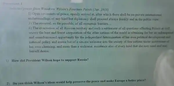 Document 1
Selected points from Woodrow Wilson's Fourteen Points (Jan.,1918)
1) Open covenants of peace, openly arrived at, after which there shall be no private international
understandings of any kind but diplomacy shall proceed always frankly and in the public view
3) The removal, so far possible, of all economic barriers __
6) The evacuation of all Russian territory and such a settlement of all questions affecting Russia as will
secure the best and freest cooperation of the other nations of the world in obtaining for her an unhampered
and unembarrassed opportunity for the independent determination of her own political development and
national policy and assure her of a sincere welcome into the society of free nations under institutions of
her own choosing; and more than a welcome assistance also of every kind that she may need and may
herself desire.
1) How did President Wilson hope to support Russia?
2)Do you think Wilson's ideas would help preserve the peace and make Europe a better place?