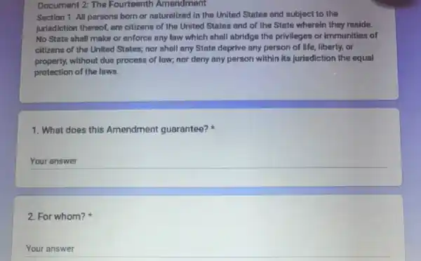 Document 2: The Fourteenth Amendment
Section 1. All persons born or naturalized in the United States and subject to the
jurisdiction thereof, are citizens of the United States and of the State wherein they reside.
No State shall make or enforce any law which shall abridge the privileges or immunities of
citizens of the United States; nor shall any State deprive any person of life, liberty, or
property, without due process of law; nor deny any person within its jurisdiction the equal
protection of the laws.
1. What does this Amendment guarantee?
__
2. For whom?
Your answer