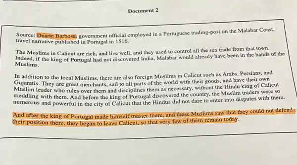 Document 2
Source: Duarte Barbosa,government official employed in a Portuguese trading-post on the Malabar Coast,
travel narrative published in Portugal in 1516.
The Muslims in Calicut are rich, and live well, and they used to control all the sea trade from that town.
Indeed, if the king of Portugal had not discovered India, Malabar would already have been in the hands of the
Muslims.
In addition to the local Muslims, there are also foreign Muslims in Calicut such as Arabs Persians, and
Gujaratis. They are great merchants, sail to all parts of the world with their goods, and have their own
Muslim leader who rules over them and disciplines them as necessary, without the Hindu king of Calicut
numerous and powerful in the city of Calicut that the Hindus did not dare to enter into disputes with them.
meddling with them. And before the king of Portugal discovered the country, the Muslim traders were so
And after the king of Portugal made himself master there, and these Muslims saw that they could not defend
their position there, they began to leave Calicut so that very few of them remain today.