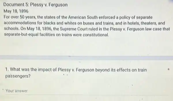 Document 5: Plessy v Ferguson
May 18,1896
For over 50 years the states of the American South enforced a policy of separate
accommodations for blacks and whites on buses and trains, and in hotels theaters, and
schools. On May 181896, the Supreme Court ruled in the Plessy v. Ferguson law case that
separate-but-equal facilities on trains were constitutional.
1. What was the impact of Plessy v.Ferguson beyond its effects on train
passengers?
Your answer