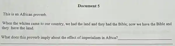 Document 5
This is an African proverb.
When the whites came to our country, we had the land and they had the Bible,now we have the Bible and
they have the land.
What does this proverb imply about the effect of imperialism in Africa?