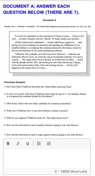 DOCUMENT A:ANSWER EACH
QUESTION BELOW (THERE ARE 7).
Document A
Source: John L. O'Sullivan "Annexation," The United States Magazine and Democratic Roview.Vol. XVII, July, 184
It is time for opposition to the Annexation of Texas to cease __ Texas is now
ours.... Let their reception into the "family" be frank, kindly,, and cheerful __ __
(O)ther nations have undertaken __ hostile interference against us, __ ham-
pering our power, limiting our greatness and checking the fulfillment of our
manifest destiny to overspread the continent allotted by Providence (God) for
the free development of our yearly multiplying millions.
California will, probably, next fall away from (Mexico) __ Imbecile and
distracted, Mexico never can exert any real governmental authority over such a
country __ The Anglo-Saxon foot is already on (California's) borders __ armed
with the plough and the rifle, and marking its trail with schools and colleges,
courts and representative halls mills and meeting-houses __ All this (will
happen) in the natural flow of events __
Document Analysis
1. How does John O'Sullivan feel about the United States annexing Texas?
2. In your own words, what does O'Sullivan mean when he says it is "our manifest destiny
to overspread the continent allotted by Providence"?
3. After Texas, what is the next likely candidate for American annexation?
4. What does O'Sullivan have to say about Mexico's ability to govern?
5. What do you suppose O'Sullivan means by "the Anglo-Saxon foot"?
6. How can this document be used to justify America's going to war with Mexico?
7. How can this document be used to argue against America going to war with Mexico?
square