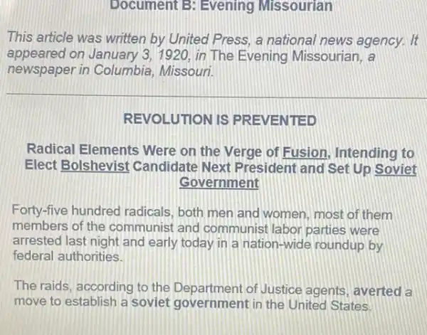 Document B: Evening Missourian
This article was written by United Press, a national news agency . It
appeared on January 3, 1920 in The Evening Missourian, a
newspaper in Columbia , Missouri.
REVOLUTION IS PREVENTED
Radical Elements Were on the Verge of Fusion, Intending to
Elect Bolshevist Candidate Next President and Set Up Soviet
Government
Forty-five hundred radicals, both men and women, most of them
members of the communist and communist labor parties were
arrested last night and early today in a nation-wide roundup by
federal authorities.
The raids, according to the Department of Justice agents, averted a
move to establish a soviet government in the United States.