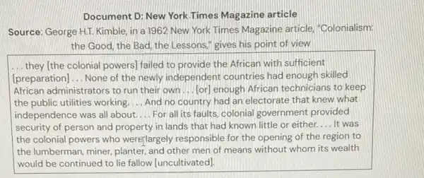 Document D: New York Times Magazine article
Source: George HII. Kimble in a 1962 New York Times Magazine article, "Colonialism:
the Good, the Bad the Lessons," gives his point of view
__ they (the colonial powers)failed to provide the African with sufficient
[preparation] __ None of the newly independent countries had enough skilled
African administrators to run their own __ [or] enough African technicians to keep
the public utilities working __ And no country had an electorate that knew what
independence was all about __ For all its faults colonial government provided
security of person and property in lands that had known little or either. __ It was
the colonial powers who werejlargely responsible for the opening of the region to
the lumberman, miner planter, and other men of means without whom its wealth
would be continued to lie fallow [uncultivated]