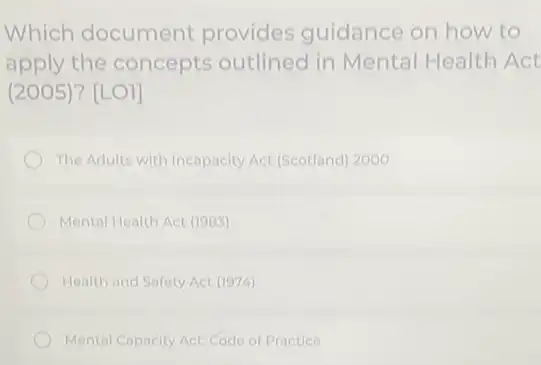 Which document provides guidance on how to
apply the concepts outlined in Mental Health Act
(2005)? [LO]]
The Adults with Incapacity Act (Scotland) 2000
Mental Health Act (1983)
Health and Safety Act (1974)
Mental Capacity Act: Code of Practice