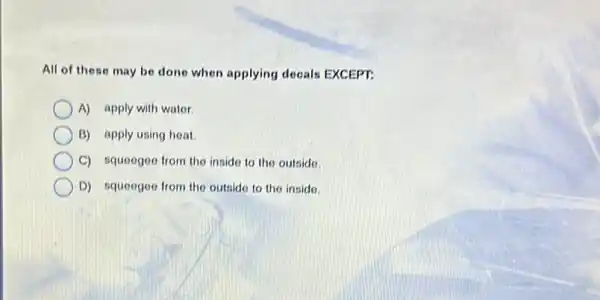 All of these may be done when applying decals EXCEPT:
A) apply with water.
B) apply using heat.
C) squeegee from the inside to the outside.
D) squeegee from the outside to the inside.