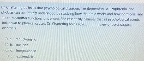 Dr. Chattering believes that psychological disorders like depression, schizophrenia , and
phobias can be entirely understood by studying how the brain works and how hormonal and
neurotransmitter functioning is errant. She essentially believes that all psychological events
boil down to physical causes. Dr. Chattering holds a(n) __ view of psychological
disorders.
a. reductionistic
b. dualistic
c. integrationist
d. existentialist