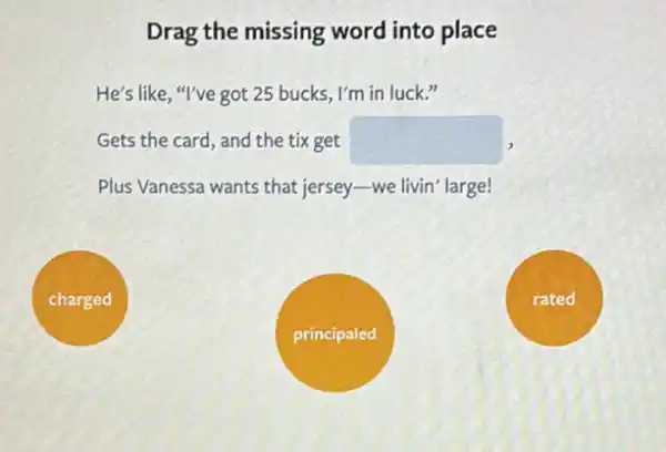 Drag the missing word into place
He's like, "I've got 25 bucks, I'm in luck."
Gets the card, and the tix get square 
Plus Vanessa wants that jersey-we livin' large!
charged
rated
principaled