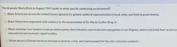 The dramatic Watts Riots in August 1965 spoke to what specific underlying social turmoil?
Black Americans across the United States agitated for greater political representation in local, state, and federal governments.
Black Americans responded with violence to the assassination of Dr. Martin Luther King Jr.
Black working-class families faced persistent,police discrimination and residential segregation in Lo s Angeles, which restricted their access to
educational and economic opportunities.
Urban decay in Detroit led to an increase in poverty, crime, and imprisonment for the city's minority residents.