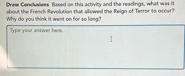 Draw Conclusions Based on this activity and the readings , what was it
about the French Revolution that allowed the Reign of Terror to occur?
Why do you think it went on for so long?
square 
Type your answer here.