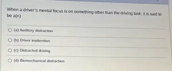 When a driver's mental focus is on something other than the driving task, it is said to
be a(n)
(a) Auditory distraction
(b) Driver inattention.
(c) Distracted driving
(d) Biomechanical distraction