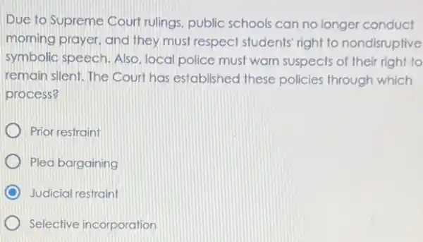 Due to Supreme Court rulings, public schools can no longer conduct
morning prayer, and they must respect students right to nondisruptive
symbolic speech. Also local police must warn suspects of their right to
remain silent. The Court has established these policies through which
process?
Prior restraint
Plea bargaining
Judicial restraint
Selective incorporation