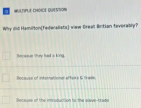 E MULTIPLE CHOICE QUESTION
Why did Hamilton(Federe lists) view Great Britian favorably?
Becasue they had a king.
Because of international affairs 8 trade.
Because of the introduction to the slave-trade