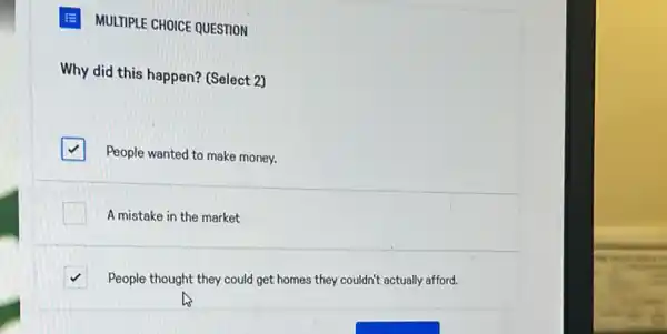 E MULTIPLE CHOICE QUESTION
Why did this happen?(Select 2)
square 
People wanted to make money.
A mistake in the market
square  People thought they could get homes they couldn't actually afford.