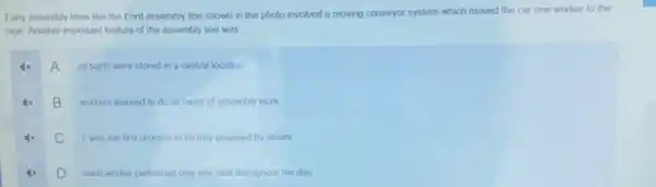 Early assembly lines like the Ford assembly line shown in the photo involved a moving conveyor system which moved the car one worker to the
next. Another important feature of the assembly line was
A
all parts were stored in a central location
B
workers learned to do all types of assembly work
C
it was the first process to be fully powered by steam
D
each worker performed only one task throughout the day