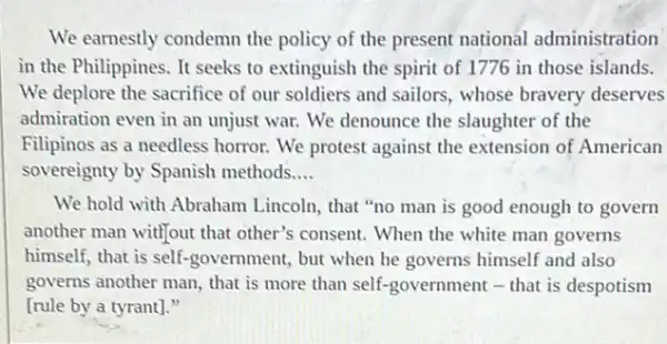 We earnestly condemn the policy of the present national administration
in the Philippines. It seeks to extinguish the spirit of 1776 in those islands.
We deplore the sacrifice of our soldiers and sailors, whose bravery deserves
admiration even in an unjust war. We denounce the slaughter of the
Filipinos as a needless horror. We protest against the extension of American
sovereignty by Spanish methods __
We hold with Abraham Lincoln, that "no man is good enough to govern
another man witl]out that other's consent. When the white man governs
himself, that is self.government, but when he governs himself and also
governs another man, that is more than self -government - that is despotism
[rule by a tyrant]."