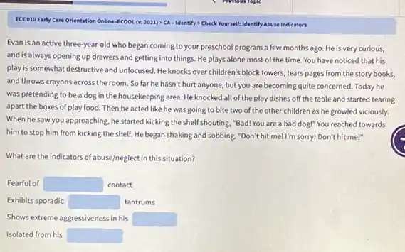 ECEO10Early Care Orientation Online -ECOOL (v. 2021)> CA - Identify> Check Yourself: Identify Abuse Indicators
Evan is an active three-year-old who began coming to your preschool program a few months ago.He is very curious,
and is always opening up drawers and getting into things. He plays alone most of the time. You have noticed that his
play is somewhat destructive and unfocused. He knocks over children's block towers tears pages from the story books,
and throws crayons across the room. So far he hasn't hurt anyone,but you are becoming quite concerned. Today he
was pretending to be a dog in the housekeeping area. He knocked all of the play dishes off the table and started tearing
apart the boxes of play food. Then he acted like he was going to bite two of the other children as he growled viciously.
When he saw you approaching he started kicking the shelf shouting, "Bad! You are a bad dog!"You reached towards
him to stop him from kicking the shelf.He began shaking and sobbing, "Don't hit me!I'm sorry! Don't hit me!"
What are the indicators of abuse/neglect in this situation?
Fearful of square  contact
Exhibits sporadic square  tantrums
Shows extreme aggressiveness in his square 
Isolated from his square