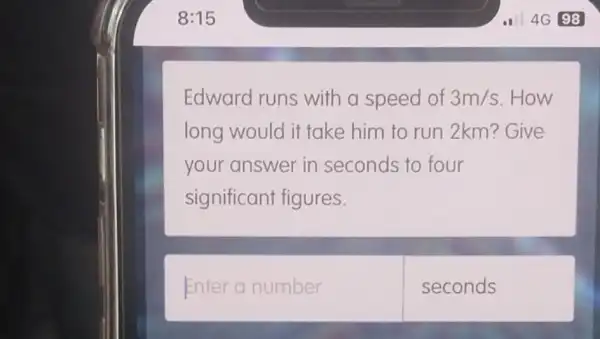 Edward runs with a speed of 3m/s .How
long would it take him to run 2km? Give
your answer in seconds to four
significant figures.
Enter a number
seconds