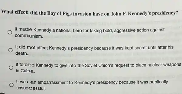 What effect did the Bay of Pigs invasion have on John F. Kennedy's presidency?
It made Kennedy a national hero for taking bold, aggressive action against
communism.
It did not affect Kennedy's presidency because it was kept secret until after his
death.
It forced Kennedy to give into the Soviet Union's request to place nuclear weapons
in Cuba.
It was an embarrassment to Kennedy's presidency because it was publically
unsuccessful.