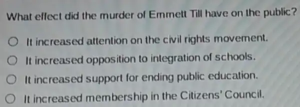 What effect did the murder of Emmett Till have on the public?
It increased attention on the civil rights movement.
It increased opposition to integration of schools.
It increased support for ending public education.
It increased membership in the Citizens' Council.