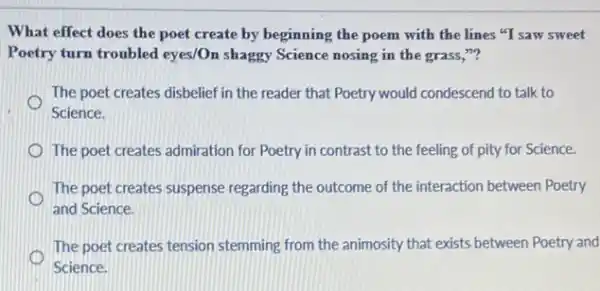 What effect does the poet create by beginning the poem with the lines "I saw sweet
Poetry turn troubled eyes/Or shaggy Science nosing in the grass,"?
The poet creates disbelief in the reader that Poetry would condescend to talk to
Science.
The poet creates admiration for Poetry in contrast to the feeling of pity for Science.
The poet creates suspense regarding the outcome of the interaction between Poetry
o
and Science.
The poet creates tension stemming from the animosity that exists between Poetry and
o
Science.