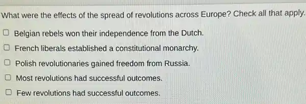 What were the effects of the spread of revolutions across Europe? Check all that apply.
Belgian rebels won their independence from the Dutch.
French liberals established a constitutional monarchy.
Polish revolutionaries gained freedom from Russia.
Most revolutions had successful outcomes.
Few revolutions had successful outcomes.