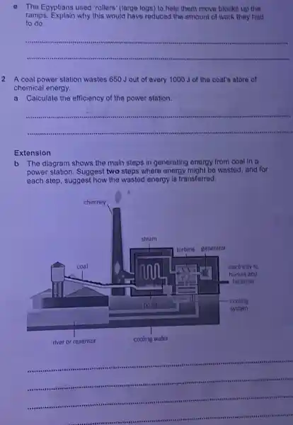 The Egyptians used "rollers (large logs) to help them move blocks up the
ramps. Explain why this would have reduced the amount of work they had
to do
__
2 A coal power station wastes 650 J out of every 1000 J of the coat's store of
chemical energy.
a Calculate the efficiency of the power station.
__
Extension
b The diagram shows the main steps in generating energy from coal In a
power station. Suggest two steps where energy might be wasted, and for
each step, suggest how the wasted energy is transferred.
__