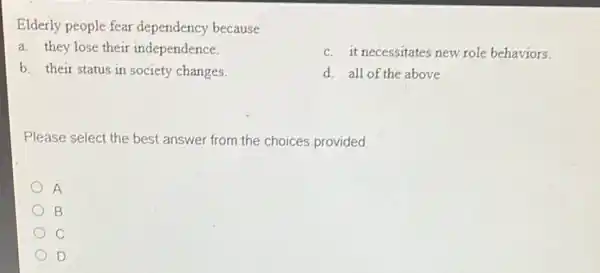 Elderly people fear dependency because
a. they lose their independence.
c. it necessitates new role behaviors.
d. all of the above
b. their status in society changes.
Please select the best answer from the choices provided
A
B
c
D